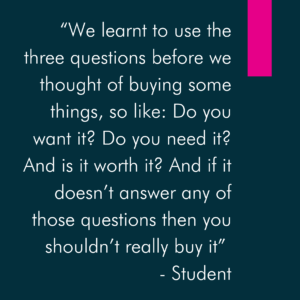 “We learnt to use the three questions before we thought of buying some things, so like: Do you want it? Do you need it? And is it worth it? And if it doesn’t answer any of those questions then you shouldn’t really buy it” - Student