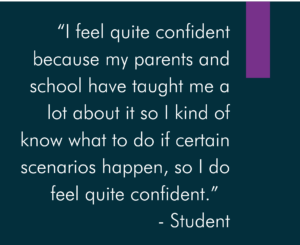 “I feel quite confident because my parents and school have taught me a lot about it so I kind of know what to do if certain scenarios happen, so I do feel quite confident.” - Student