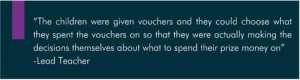 “The children were given vouchers and they could choose what they spent the vouchers on so that they were actually making the decisions themselves about what to spend their prize money on” -Lead Teacher